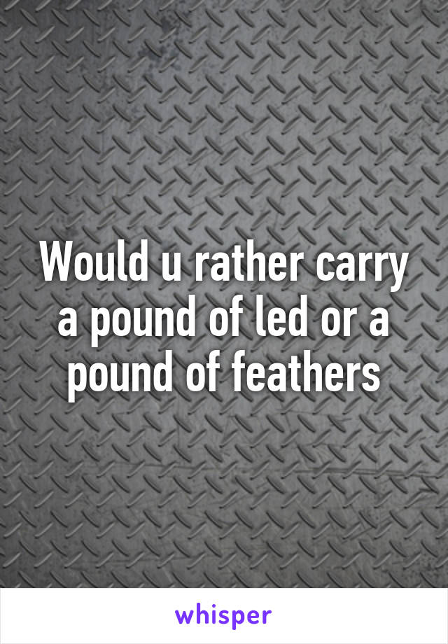 Would u rather carry a pound of led or a pound of feathers