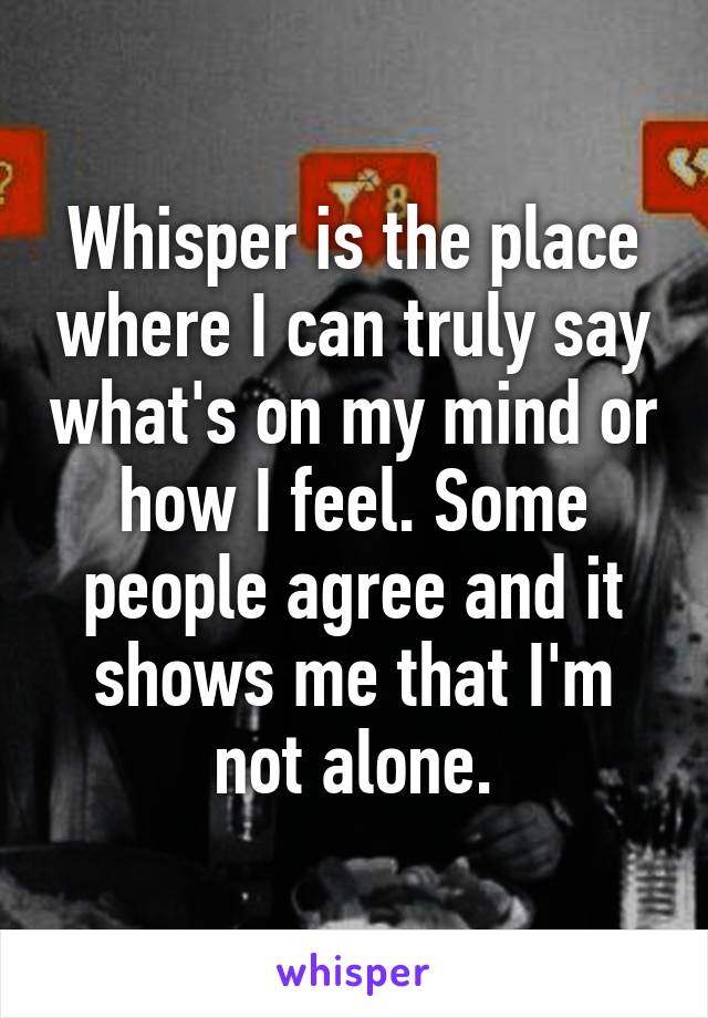 Whisper is the place where I can truly say what's on my mind or how I feel. Some people agree and it shows me that I'm not alone.