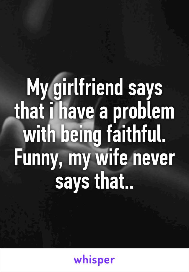 My girlfriend says that i have a problem with being faithful. Funny, my wife never says that..