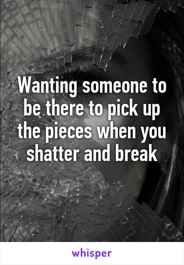 Wanting someone to be there to pick up the pieces when you shatter and break
