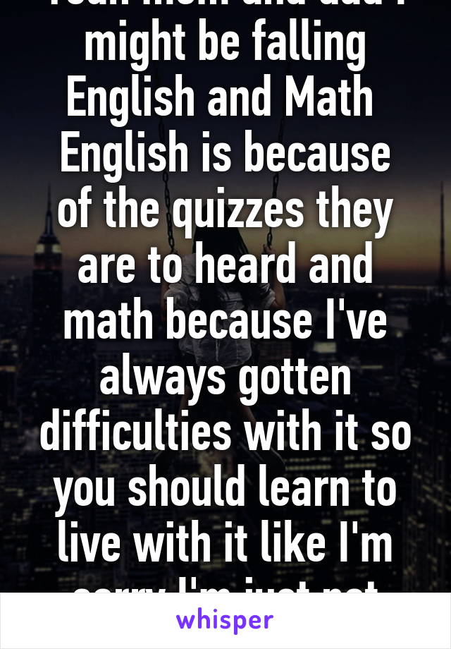 Yeah mom and dad I might be falling English and Math 
English is because of the quizzes they are to heard and math because I've always gotten difficulties with it so you should learn to live with it like I'm sorry I'm just not good at it okay?  