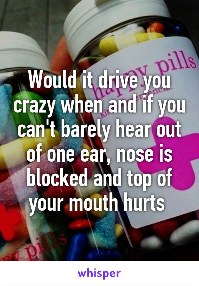 Would it drive you crazy when and if you can't barely hear out of one ear, nose is blocked and top of your mouth hurts 