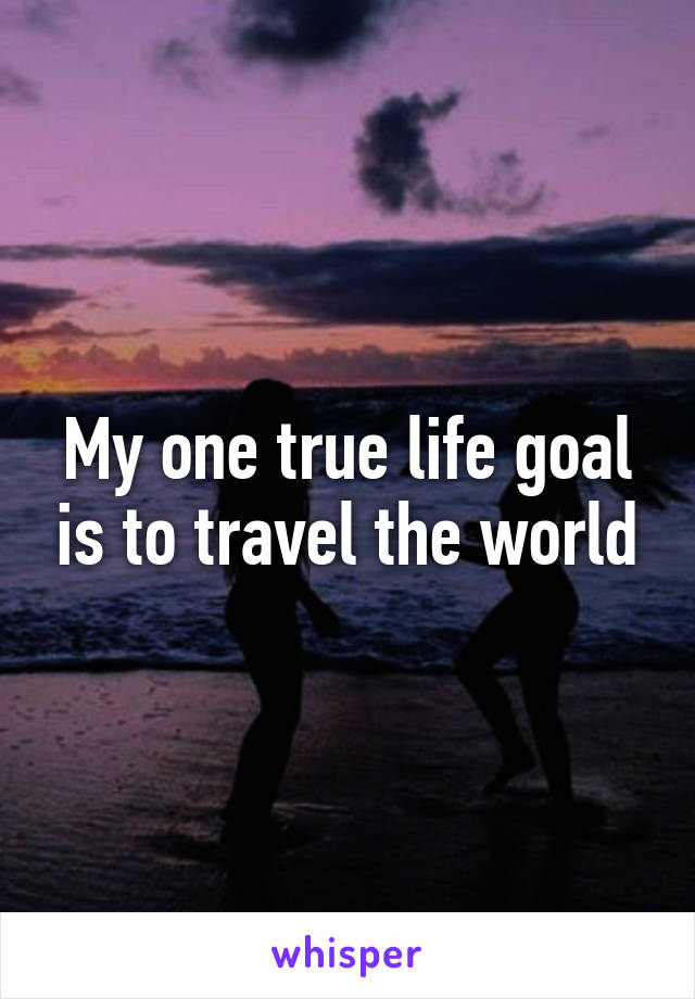 My one true life goal is to travel the world