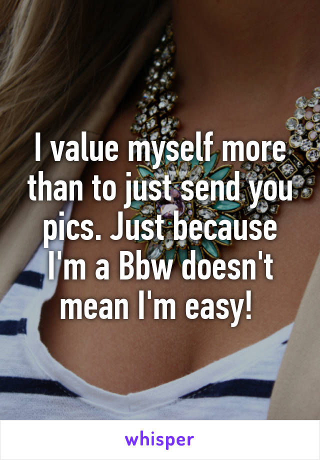 I value myself more than to just send you pics. Just because I'm a Bbw doesn't mean I'm easy! 