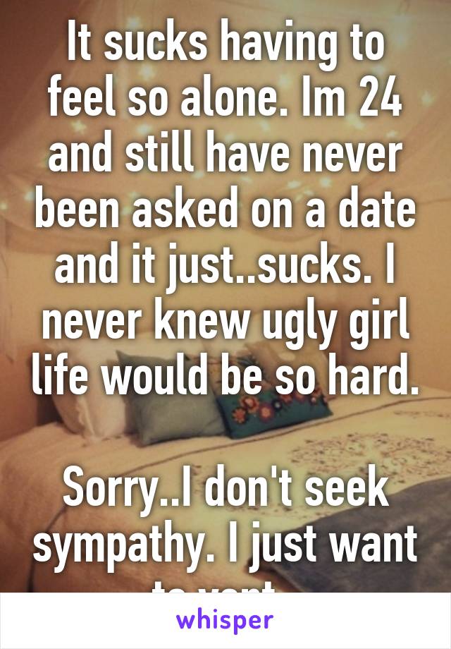 It sucks having to feel so alone. Im 24 and still have never been asked on a date and it just..sucks. I never knew ugly girl life would be so hard. 
Sorry..I don't seek sympathy. I just want to vent. 