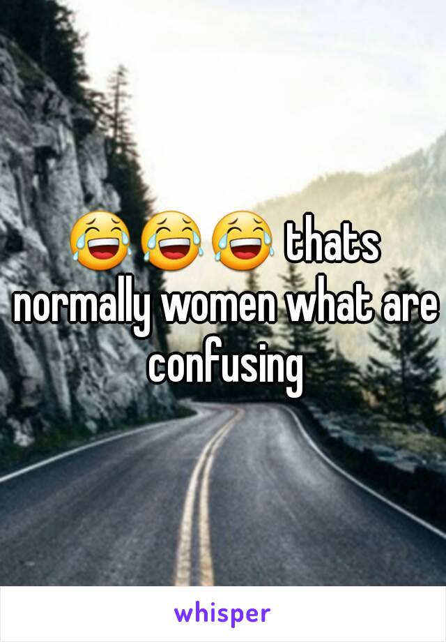 😂😂😂 thats normally women what are confusing