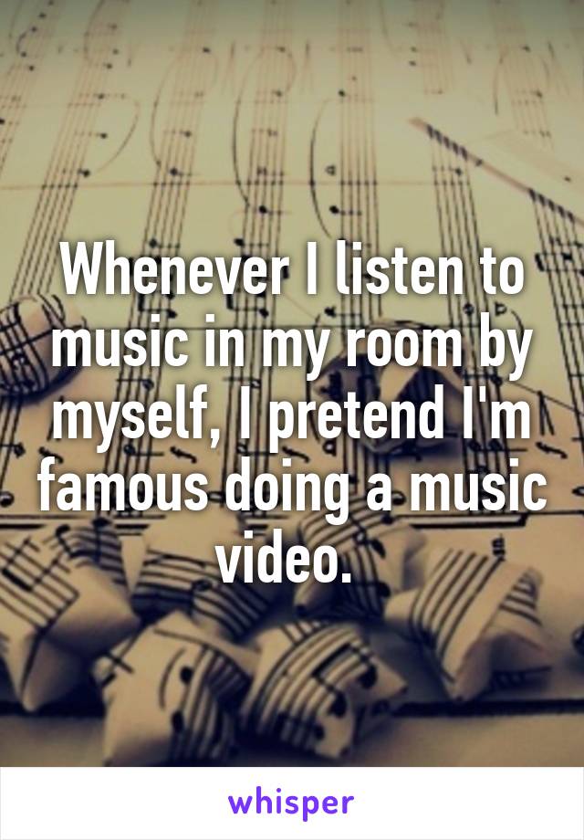 Whenever I listen to music in my room by myself, I pretend I'm famous doing a music video. 