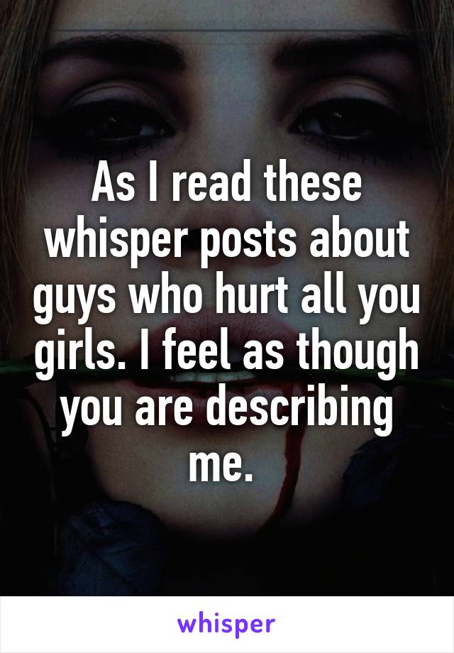 As I read these whisper posts about guys who hurt all you girls. I feel as though you are describing me. 