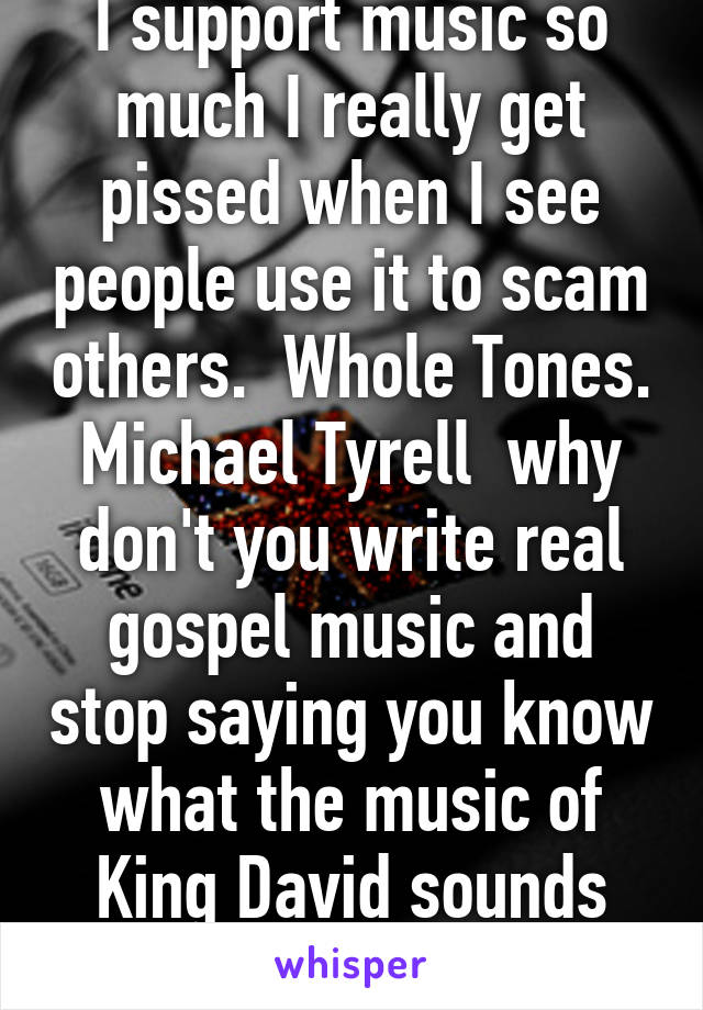 I support music so much I really get pissed when I see people use it to scam others.  Whole Tones. Michael Tyrell  why don't you write real gospel music and stop saying you know what the music of King David sounds like and it heals  BS 