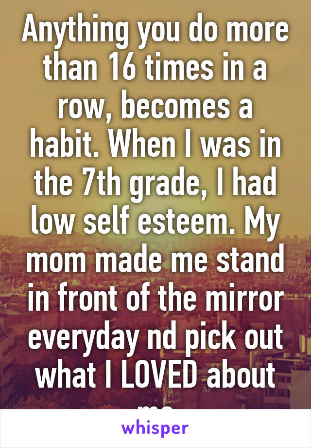 Anything you do more than 16 times in a row, becomes a habit. When I was in the 7th grade, I had low self esteem. My mom made me stand in front of the mirror everyday nd pick out what I LOVED about me