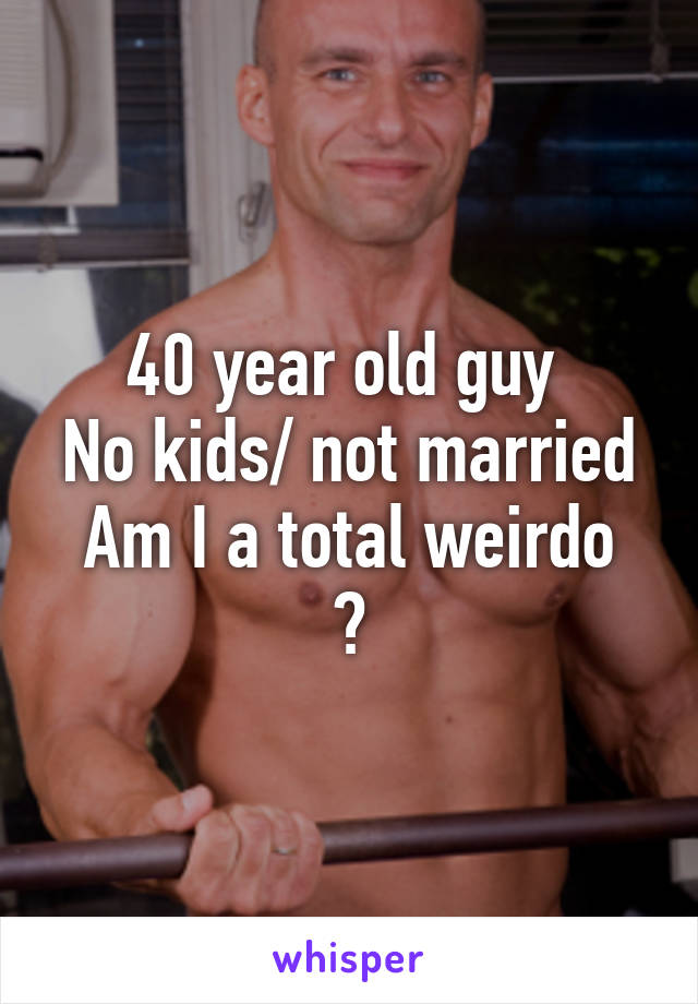 40 year old guy 
No kids/ not married
Am I a total weirdo ?