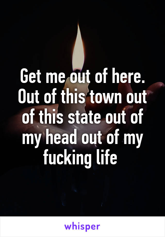 Get me out of here. Out of this town out of this state out of my head out of my fucking life 