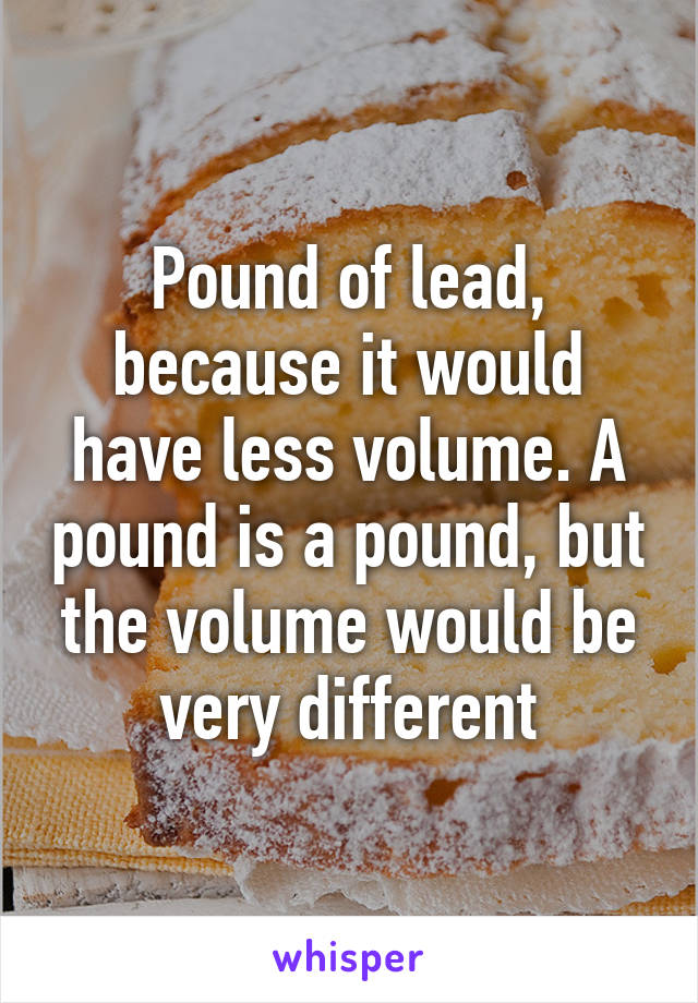 Pound of lead, because it would have less volume. A pound is a pound, but the volume would be very different