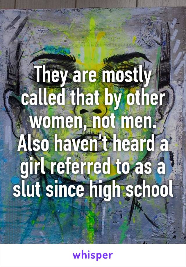 They are mostly called that by other women, not men. Also haven't heard a girl referred to as a slut since high school