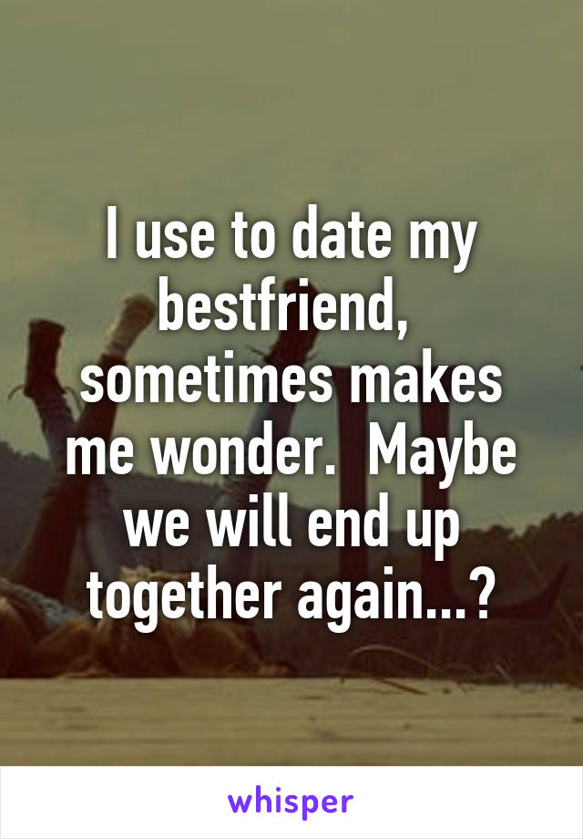 I use to date my bestfriend,  sometimes makes me wonder.  Maybe we will end up together again...?