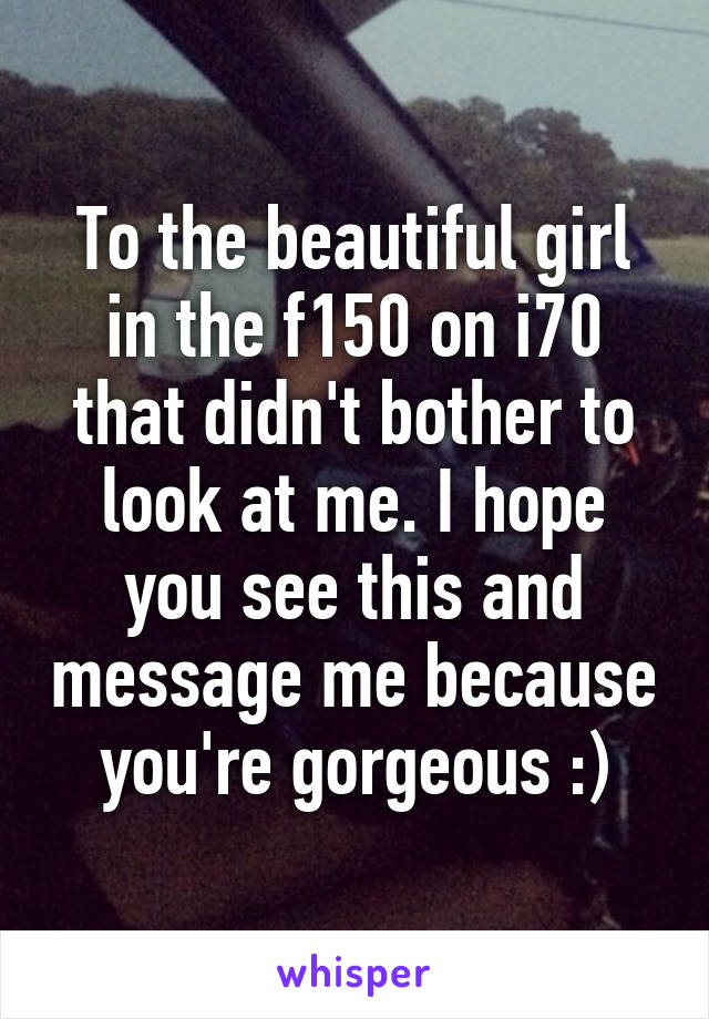 To the beautiful girl in the f150 on i70 that didn't bother to look at me. I hope you see this and message me because you're gorgeous :)