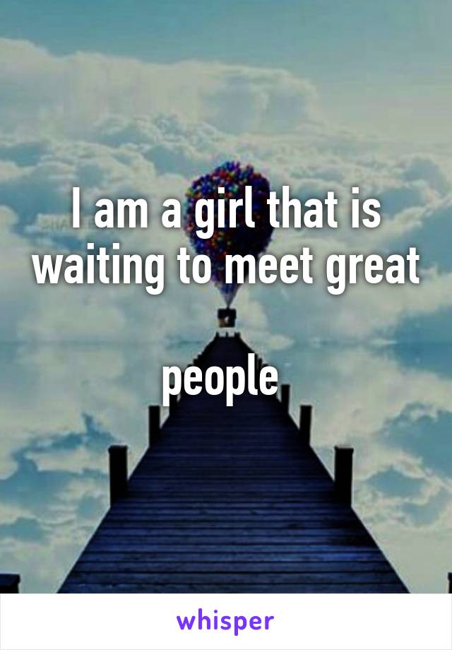 I am a girl that is waiting to meet great 
people 
