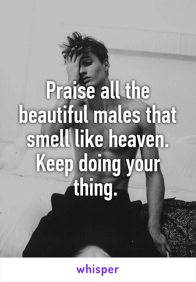 Praise all the beautiful males that smell like heaven. Keep doing your thing. 