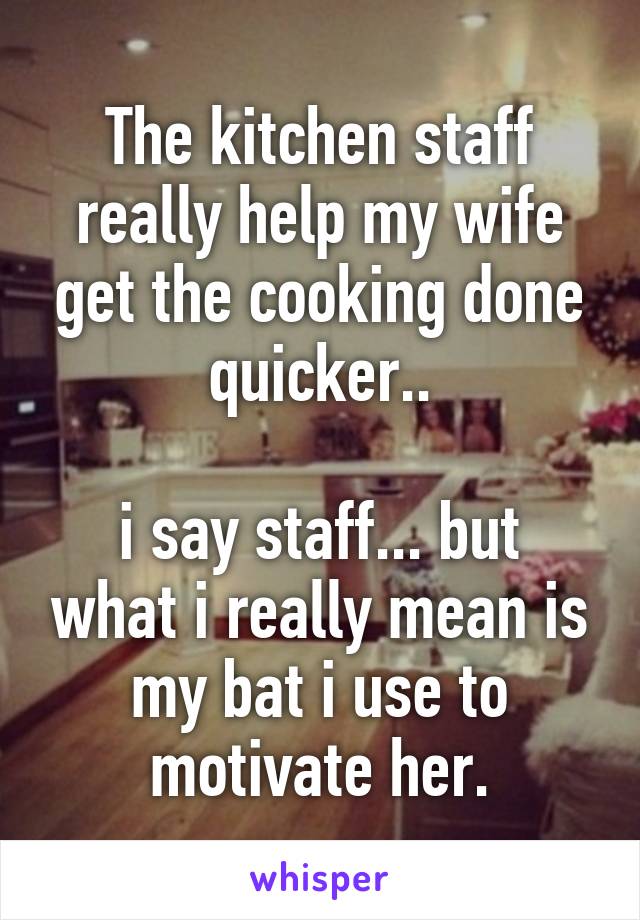 The kitchen staff really help my wife get the cooking done quicker..

i say staff... but what i really mean is my bat i use to motivate her.