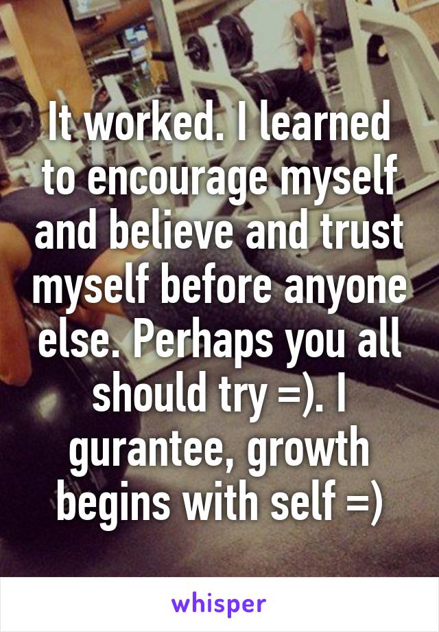 It worked. I learned to encourage myself and believe and trust myself before anyone else. Perhaps you all should try =). I gurantee, growth begins with self =)