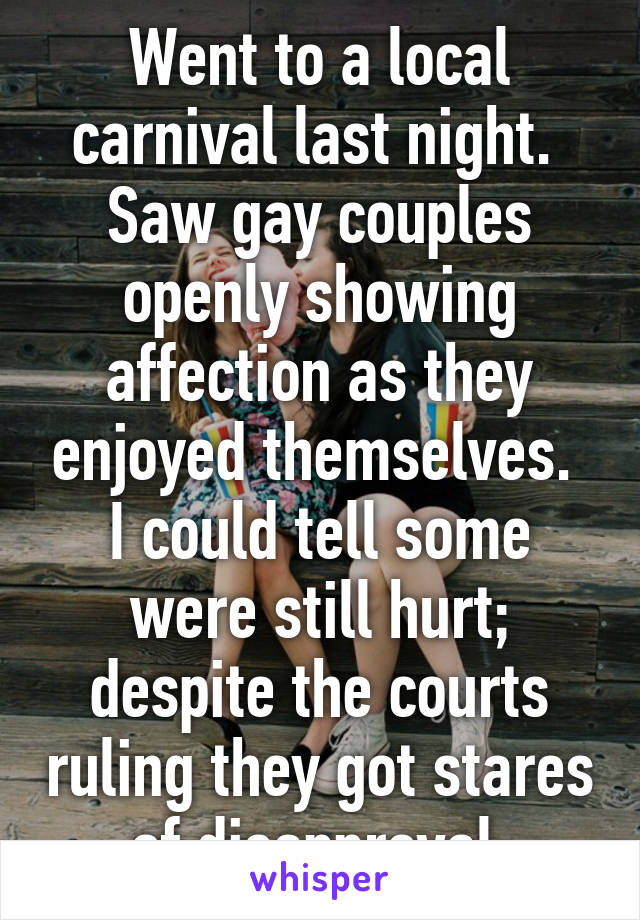 Went to a local carnival last night.  Saw gay couples openly showing affection as they enjoyed themselves.  I could tell some were still hurt; despite the courts ruling they got stares of disapproval.