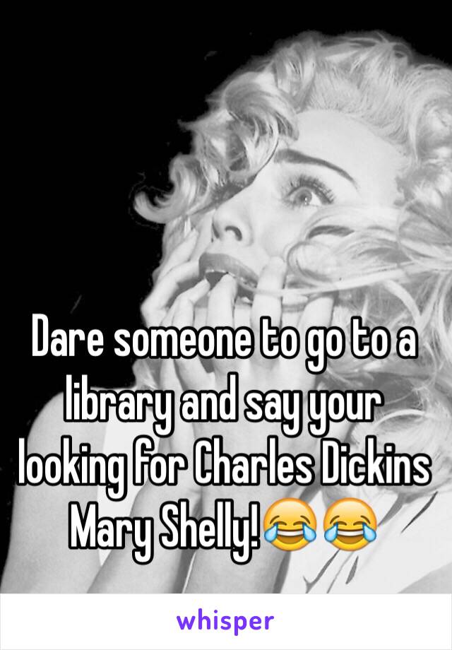 Dare someone to go to a library and say your looking for Charles Dickins Mary Shelly!😂😂