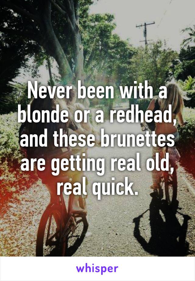 Never been with a blonde or a redhead, and these brunettes are getting real old, real quick.