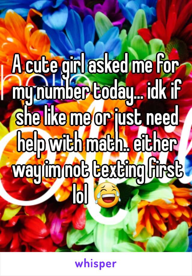 A cute girl asked me for my number today... idk if she like me or just need help with math.. either way im not texting first lol 😂