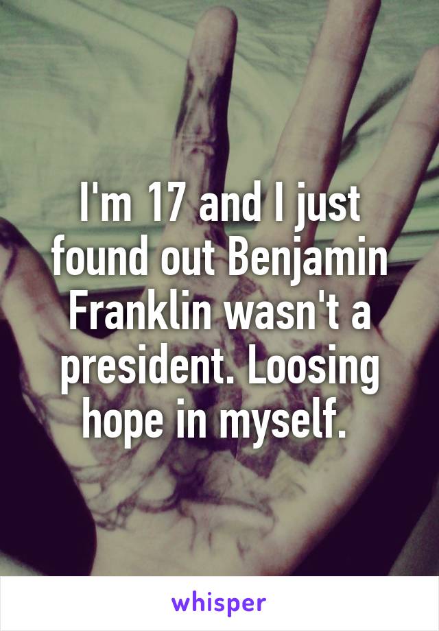 I'm 17 and I just found out Benjamin Franklin wasn't a president. Loosing hope in myself. 