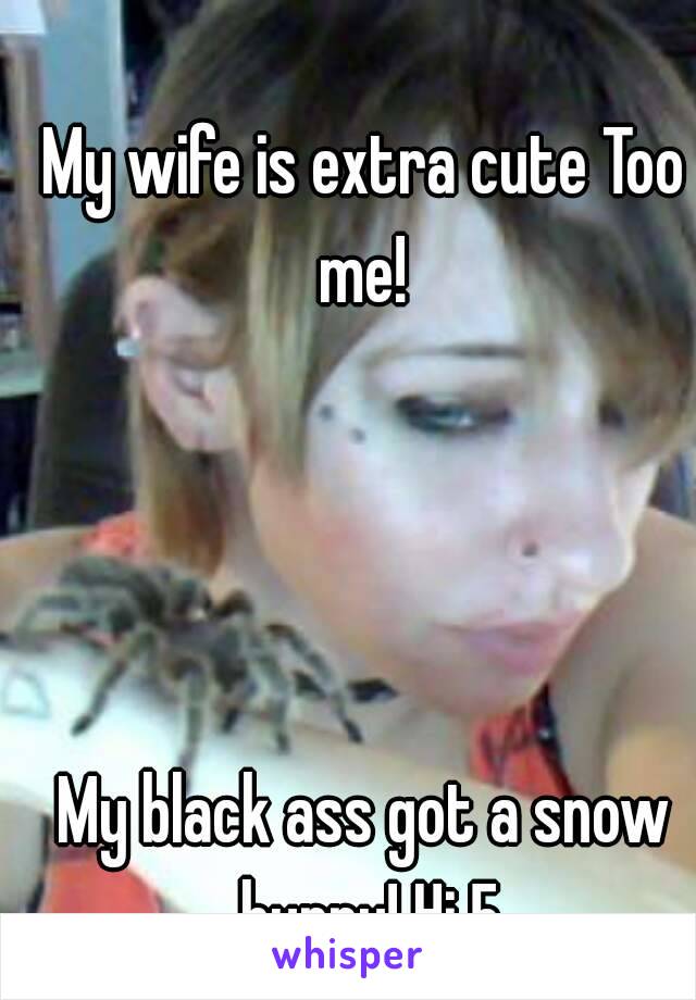 My wife is extra cute Too me! 




My black ass got a snow bunny! Hi 5