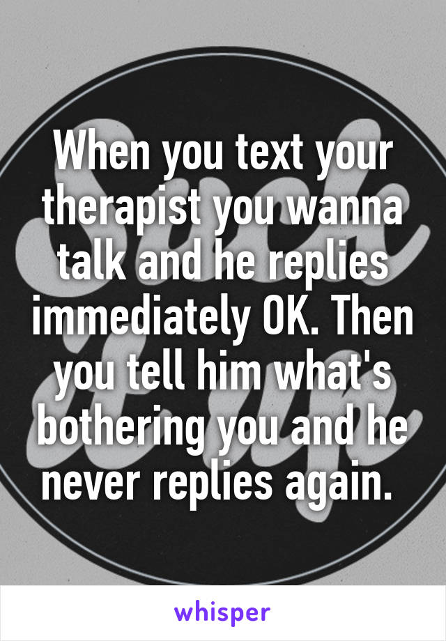 When you text your therapist you wanna talk and he replies immediately OK. Then you tell him what's bothering you and he never replies again. 