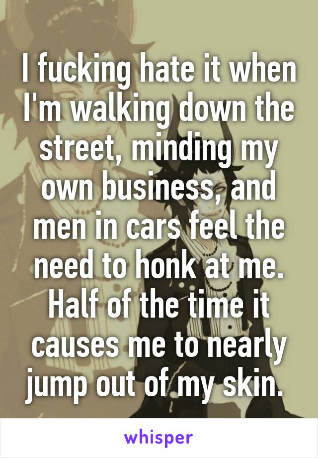 I fucking hate it when I'm walking down the street, minding my own business, and men in cars feel the need to honk at me. Half of the time it causes me to nearly jump out of my skin. 