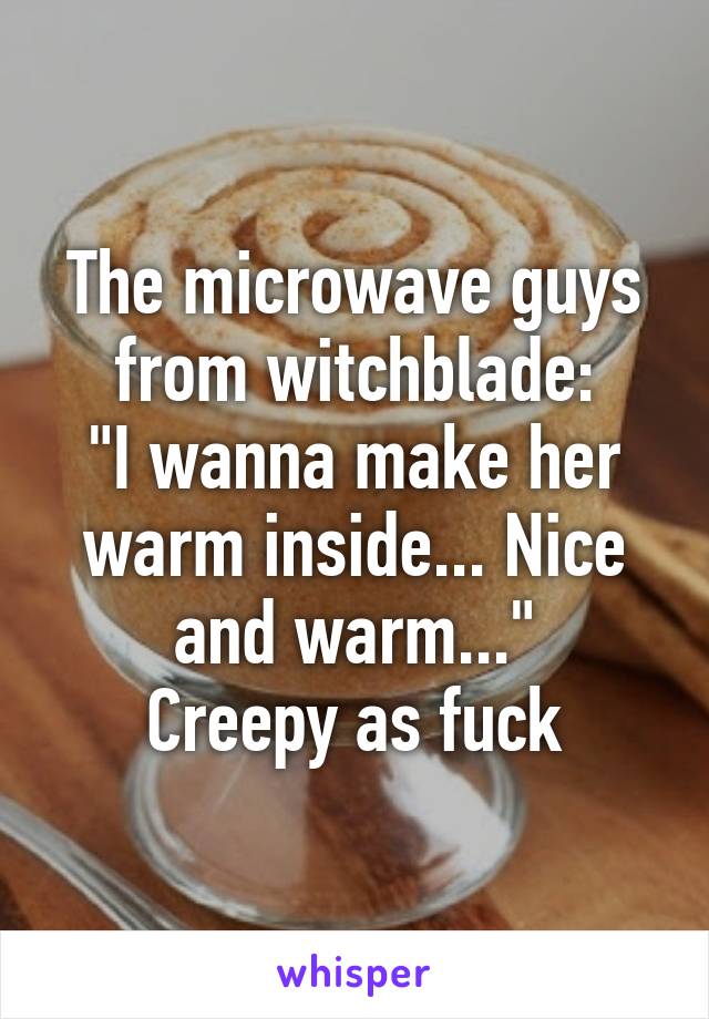 The microwave guys from witchblade:
"I wanna make her warm inside... Nice and warm..."
Creepy as fuck