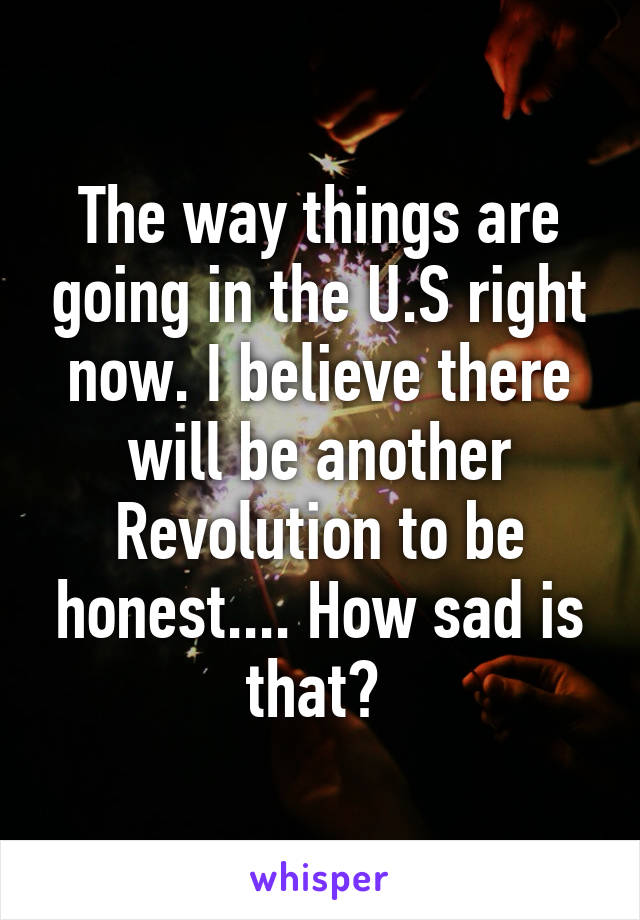 The way things are going in the U.S right now. I believe there will be another Revolution to be honest.... How sad is that? 