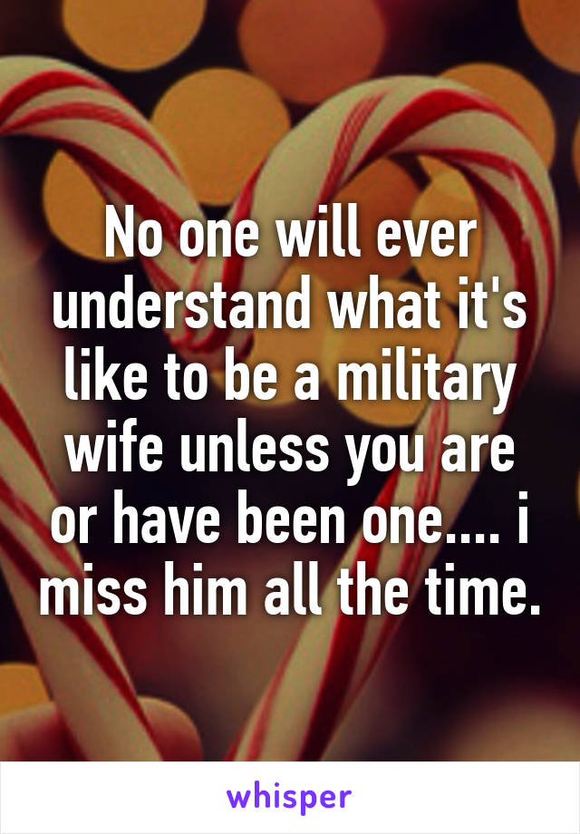 No one will ever understand what it's like to be a military wife unless you are or have been one.... i miss him all the time.