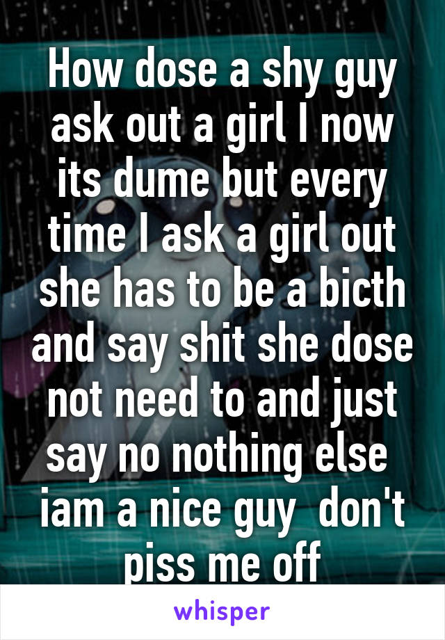 How dose a shy guy ask out a girl I now its dume but every time I ask a girl out she has to be a bicth and say shit she dose not need to and just say no nothing else  iam a nice guy  don't piss me off