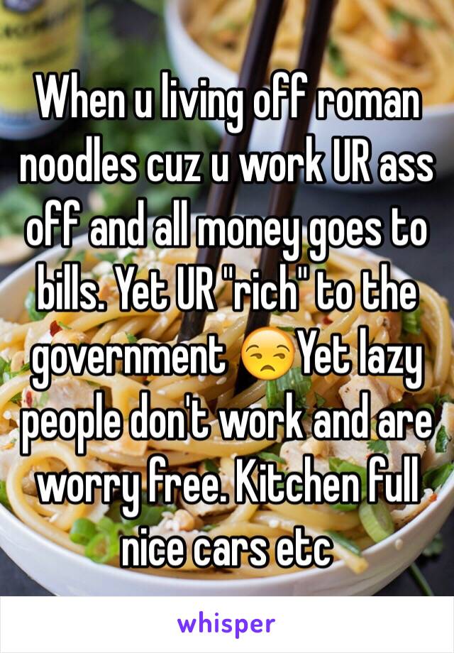 When u living off roman noodles cuz u work UR ass off and all money goes to bills. Yet UR "rich" to the government 😒Yet lazy people don't work and are worry free. Kitchen full nice cars etc 