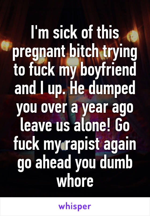 I'm sick of this pregnant bitch trying to fuck my boyfriend and I up. He dumped you over a year ago leave us alone! Go fuck my rapist again go ahead you dumb whore