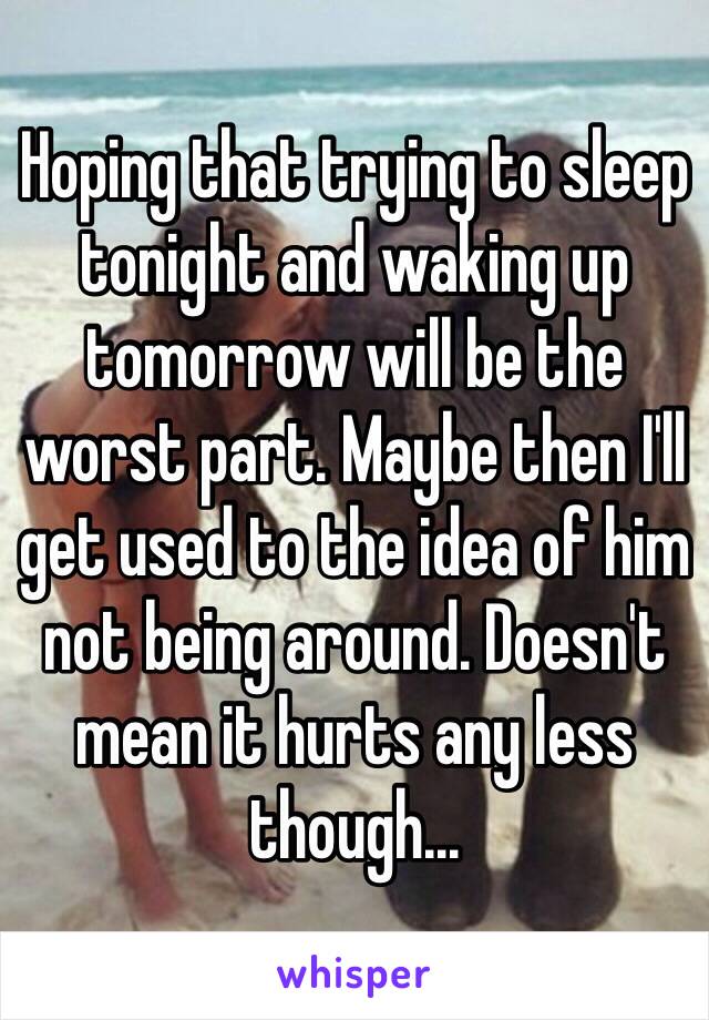 Hoping that trying to sleep tonight and waking up tomorrow will be the worst part. Maybe then I'll get used to the idea of him not being around. Doesn't mean it hurts any less though... 