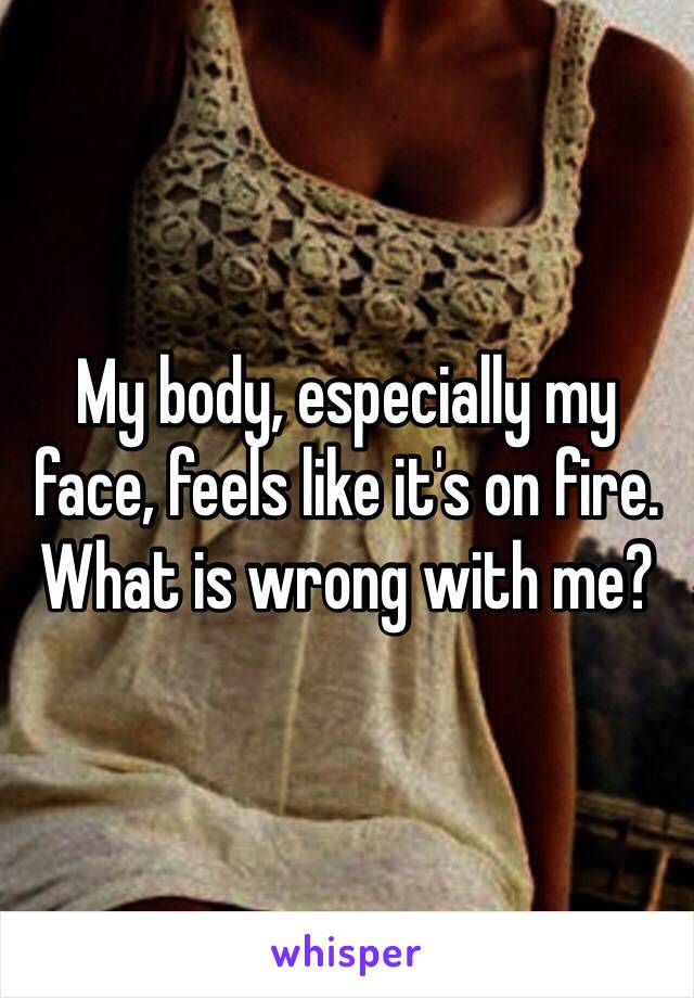 My body, especially my face, feels like it's on fire. 
What is wrong with me? 