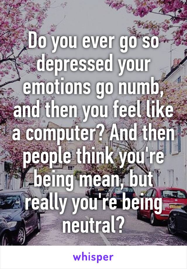 Do you ever go so depressed your emotions go numb, and then you feel like a computer? And then people think you're being mean, but really you're being neutral?