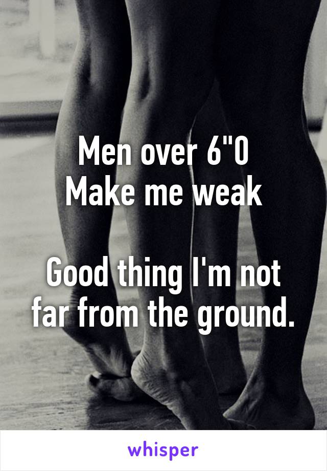 Men over 6"0
Make me weak

Good thing I'm not far from the ground.