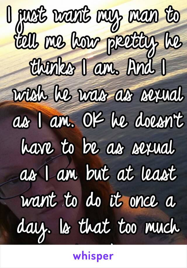 I just want my man to tell me how pretty he thinks I am. And I wish he was as sexual as I am. OK he doesn't have to be as sexual as I am but at least want to do it once a day. Is that too much to ask.