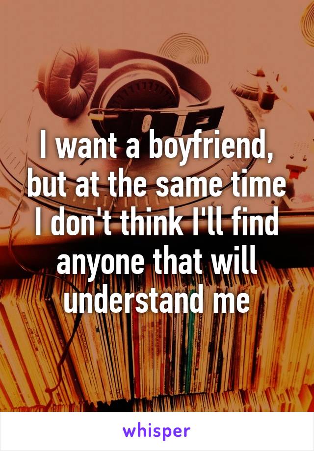 I want a boyfriend, but at the same time I don't think I'll find anyone that will understand me