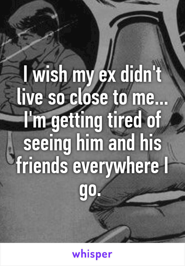 I wish my ex didn't live so close to me...
I'm getting tired of seeing him and his friends everywhere I go. 