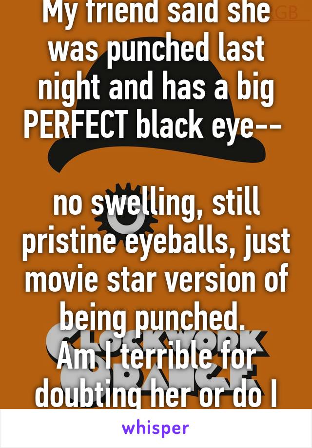 My friend said she was punched last night and has a big PERFECT black eye-- 

no swelling, still pristine eyeballs, just movie star version of being punched. 
Am I terrible for doubting her or do I have grounds? 