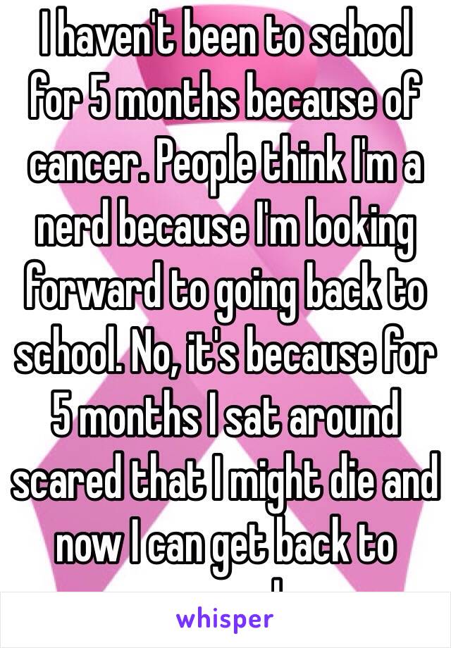 I haven't been to school for 5 months because of cancer. People think I'm a nerd because I'm looking forward to going back to school. No, it's because for 5 months I sat around scared that I might die and now I can get back to normal