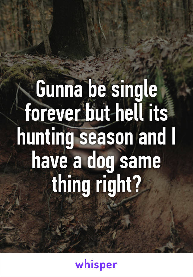 Gunna be single forever but hell its hunting season and I have a dog same thing right?