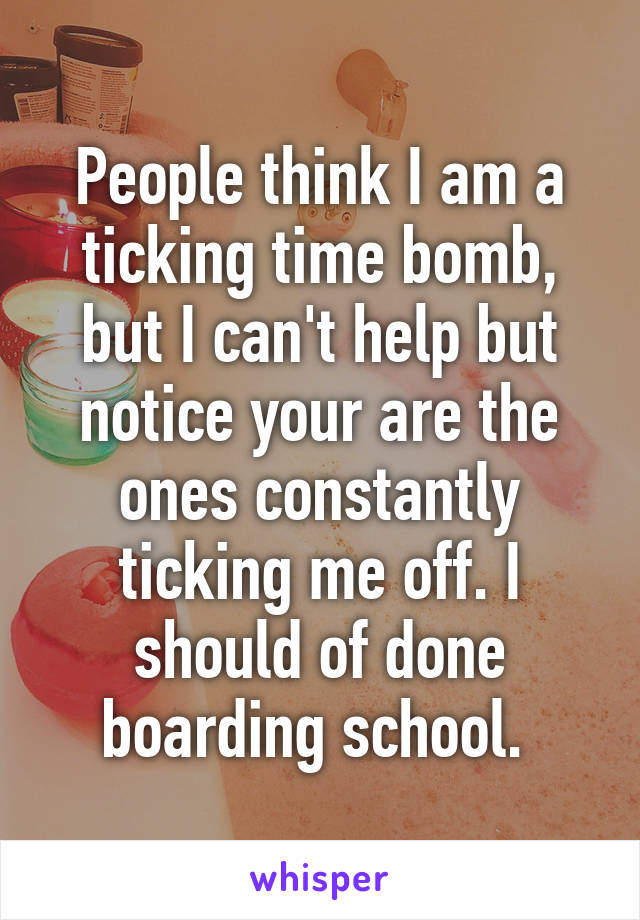 People think I am a ticking time bomb, but I can't help but notice your are the ones constantly ticking me off. I should of done boarding school. 