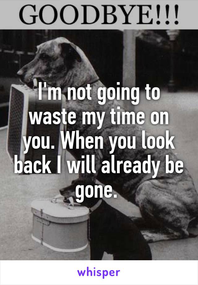 I'm not going to waste my time on you. When you look back I will already be gone. 